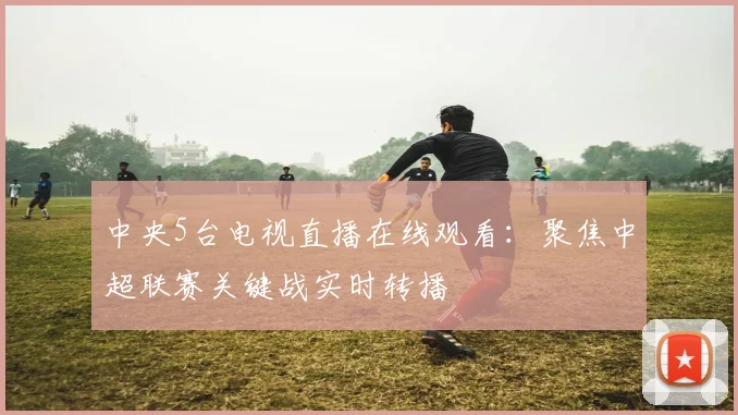 中央5台电视直播在线观看：聚焦中超联赛关键战实时转播