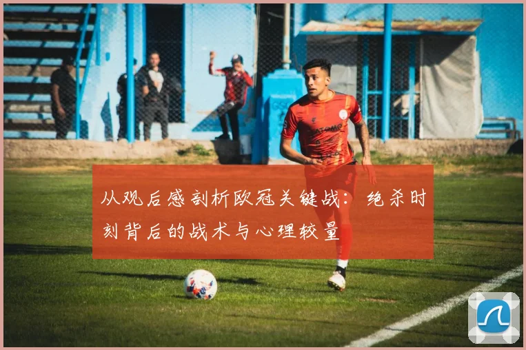 从观后感剖析欧冠关键战:绝杀时刻背后的战术与心理较量