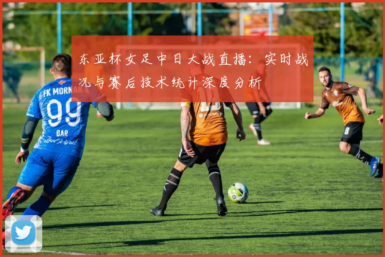 东亚杯女足中日大战直播：实时战况与赛后技术统计深度分析
