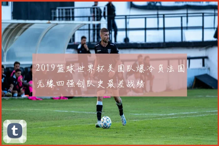 2019篮球世界杯美国队爆冷负法国无缘四强创队史最差战绩