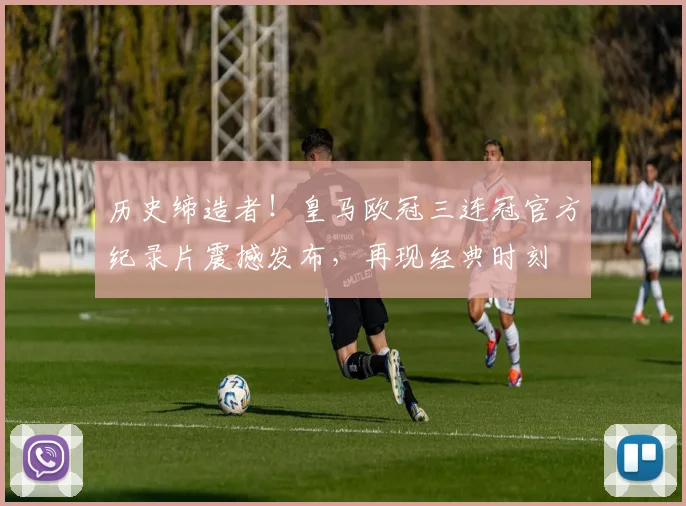 历史缔造者！皇马欧冠三连冠官方纪录片震撼发布，再现经典时刻