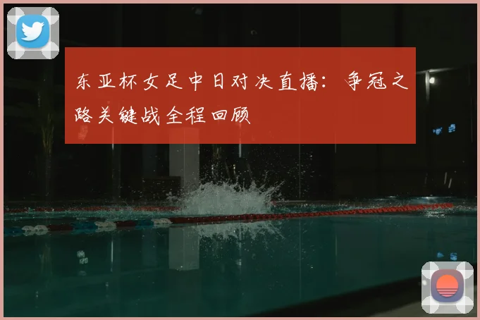 东亚杯女足中日对决直播：争冠之路关键战全程回顾