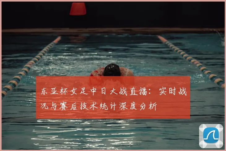 东亚杯女足中日大战直播：实时战况与赛后技术统计深度分析