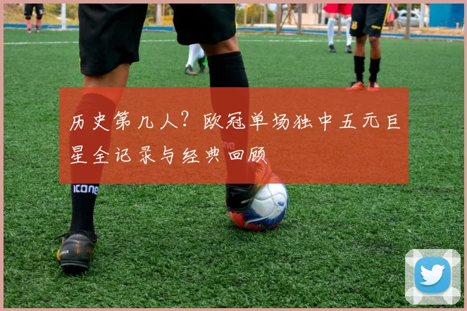历史第几人?欧冠单场独中五元巨星全记录与经典回顾
