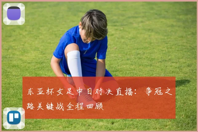 东亚杯女足中日对决直播：争冠之路关键战全程回顾